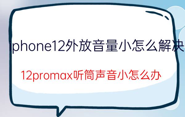 iphone12外放音量小怎么解决 12promax听筒声音小怎么办？